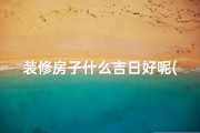 装修房子什么吉日好呢(装修吉日选得好，入住顺风顺水时)