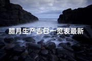 腊月生产吉日一览表最新、腊月生产吉日一览表全新发布，详览宜忌