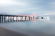 济宁看黄道吉日的地方在哪(济宁看黄道吉日的地方在哪个位置)