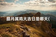 腊月属鸡大吉日是哪天(腊月属鸡大吉日：揭秘最佳良辰吉日)