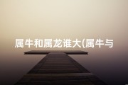 属牛和属龙谁大(属牛与属龙年龄差距揭秘：相差多少岁？)