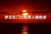 梦见在门口和男人拥抱亲吻、梦见和男人搂在一起很亲密他在大庭广众之下5吻我