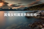 属兔女和属龙男般配吗—属兔女与属龙男：相配指数揭秘