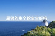 属猴的生个蛇宝宝好吗、属猴妈蛇爸喜得龙宝宝，福星高照好运来