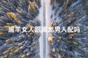 属羊女人跟属龙男人配吗_属羊女与属龙男：相配还是相冲？