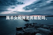 属羊女和属龙男能配吗、属羊女和属龙男配吗？