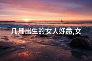 几月出生的女人好命,女几月几日出生，命运格外美好