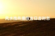风水挂件摆放吉日吉时怎么算(风水挂件摆放吉日吉时：最佳时机揭秘)