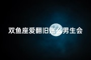 双鱼座爱翻旧账么男生会喜欢吗—双鱼座爱翻旧账，男生会喜欢吗？