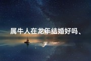 属牛人在龙年结婚好吗、属龙人牛年婚姻吉兆：能否喜结良缘？