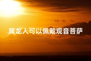属龙人可以佩戴观音菩萨吗女生;属龙人佩戴观音菩萨吉祥否？