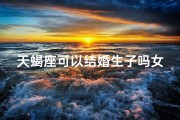 天蝎座可以结婚生子吗女生(天蝎座女生适合结婚吗)