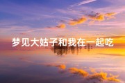 梦见大姑子和我在一起吃饭_梦见大姑子和我在一起吃饭聊天