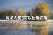 属龙人初5可以出远门吗-属龙人初五宜出行否：吉日远行指南