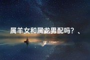 属羊女和属龙男配吗？、属羊女与属龙男：婚配吉凶大揭秘
