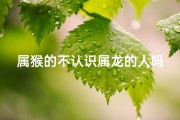 属猴的不认识属龙的人吗、属猴的不认识属龙的人吗好吗