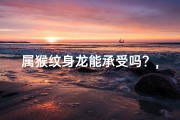属猴纹身龙能承受吗？,属猴纹身龙能承受吗？纹身选择大揭秘