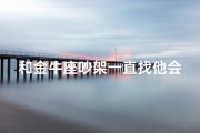 和金牛座吵架一直找他会不会烦_金牛座执念：吵架非赢不可的天秤座？