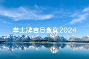 车上牌吉日查询2024,汽车上牌吉日2020