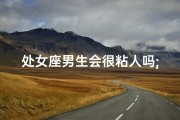 处女座男生会很粘人吗;处女座男生忠诚度解析：为何他们更可靠
